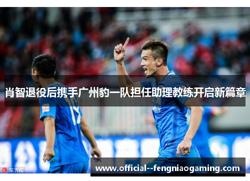 肖智退役后携手广州豹一队担任助理教练开启新篇章