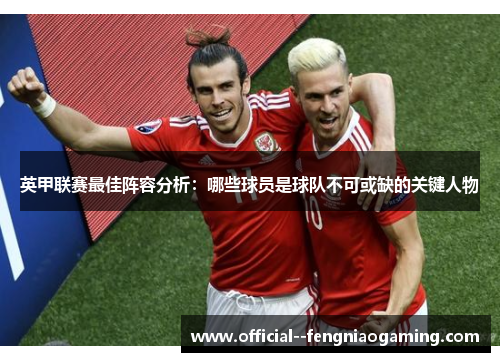 英甲联赛最佳阵容分析:哪些球员是球队不可或缺的关键人物 英甲联赛最佳阵容分析:哪些球员是球队不可或缺的关键人物