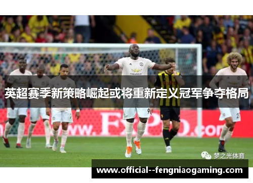 英超赛季新策略崛起或将重新定义冠军争夺格局 英超赛季新策略崛起或将重新定义冠军争夺格局