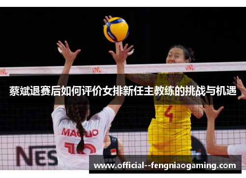 蔡斌退赛后如何评价女排新任主教练的挑战与机遇 蔡斌退赛后如何评价女排新任主教练的挑战与机遇