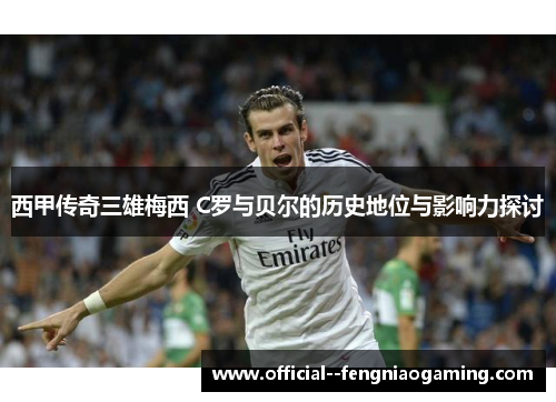 西甲传奇三雄梅西 C罗与贝尔的历史地位与影响力探讨