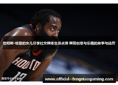 詹姆斯·哈登的女儿分享社交媒体生活点滴 展现创意与乐趣的故事与经历