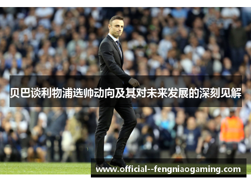 贝巴谈利物浦选帅动向及其对未来发展的深刻见解 贝巴谈利物浦选帅动向及其对未来发展的深刻见解