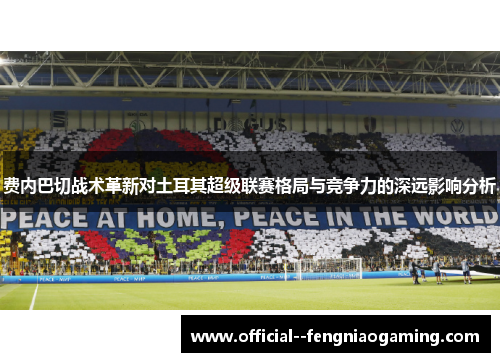费内巴切战术革新对土耳其超级联赛格局与竞争力的深远影响分析 费内巴切战术革新对土耳其超级联赛格局与竞争力的深远影响分析