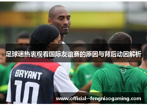 足球迷热衷观看国际友谊赛的原因与背后动因解析 足球迷热衷观看国际友谊赛的原因与背后动因解析