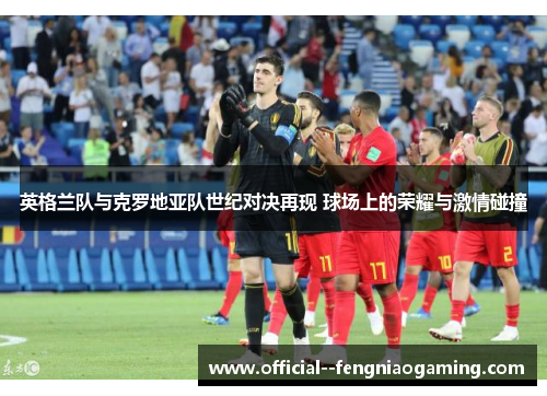 英格兰队与克罗地亚队世纪对决再现 球场上的荣耀与激情碰撞