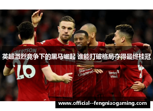 英超激烈竞争下的黑马崛起 谁能打破格局夺得最终桂冠 英超激烈竞争下的黑马崛起 谁能打破格局夺得最终桂冠