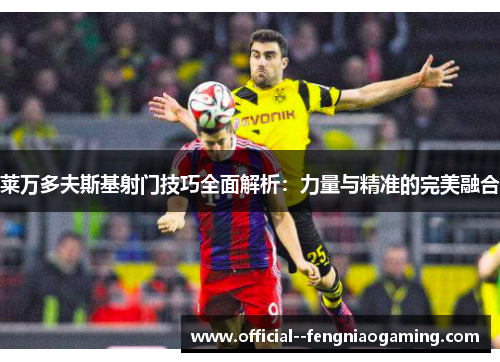 莱万多夫斯基射门技巧全面解析:力量与精准的完美融合 莱万多夫斯基射门技巧全面解析:力量与精准的完美融合