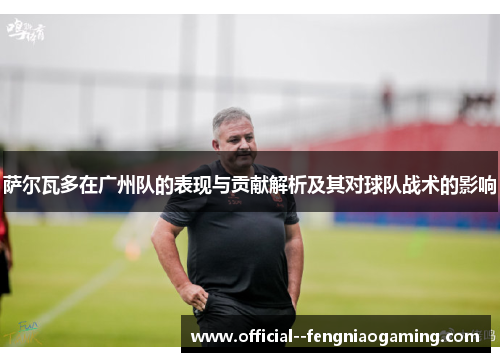 萨尔瓦多在广州队的表现与贡献解析及其对球队战术的影响 萨尔瓦多在广州队的表现与贡献解析及其对球队战术的影响
