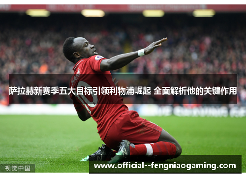 萨拉赫新赛季五大目标引领利物浦崛起 全面解析他的关键作用