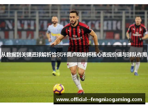 从数据到关键进球解析恰尔汗奥卢欧联杯核心表现价值与球队作用