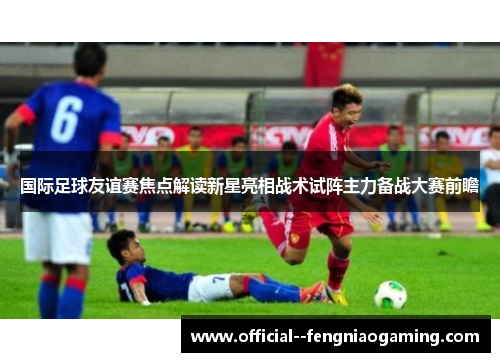 国际足球友谊赛焦点解读新星亮相战术试阵主力备战大赛前瞻