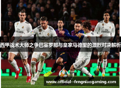 西甲战术大师之争巴塞罗那与皇家马德里的激烈对决解析 西甲战术大师之争巴塞罗那与皇家马德里的激烈对决解析