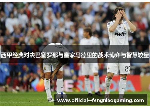 西甲经典对决巴塞罗那与皇家马德里的战术博弈与智慧较量