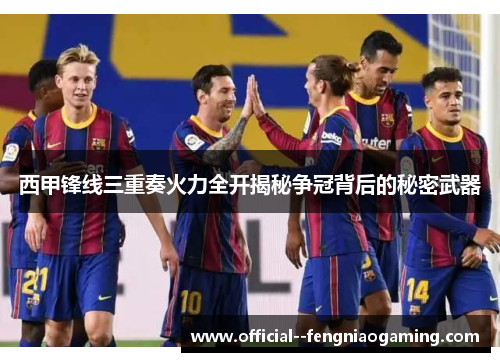西甲锋线三重奏火力全开揭秘争冠背后的秘密武器 西甲锋线三重奏火力全开揭秘争冠背后的秘密武器