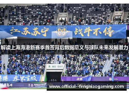 解读上海海港新赛季首签背后数据意义与球队未来发展潜力 解读上海海港新赛季首签背后数据意义与球队未来发展潜力