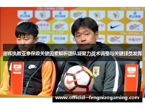谢晖执教亚泰保级关键因素解析团队凝聚力战术调整与关键球员发挥 谢晖执教亚泰保级关键因素解析团队凝聚力战术调整与关键球员发挥