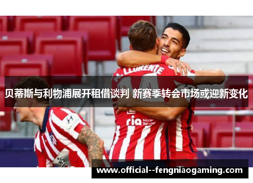 贝蒂斯与利物浦展开租借谈判 新赛季转会市场或迎新变化 贝蒂斯与利物浦展开租借谈判 新赛季转会市场或迎新变化