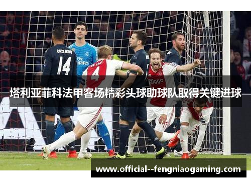 塔利亚菲科法甲客场精彩头球助球队取得关键进球 塔利亚菲科法甲客场精彩头球助球队取得关键进球