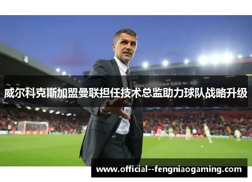 威尔科克斯加盟曼联担任技术总监助力球队战略升级 威尔科克斯加盟曼联担任技术总监助力球队战略升级