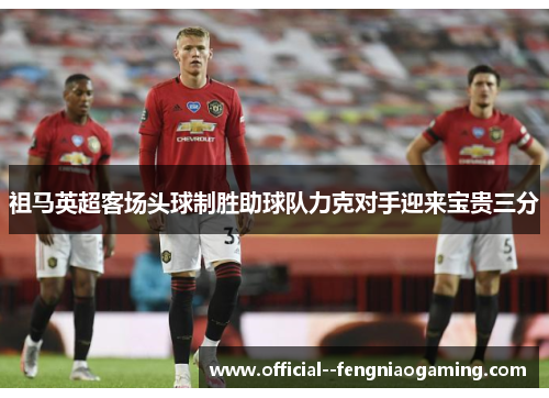 祖马英超客场头球制胜助球队力克对手迎来宝贵三分