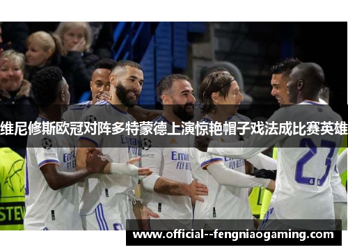 维尼修斯欧冠对阵多特蒙德上演惊艳帽子戏法成比赛英雄