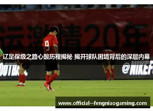 辽足保级之路心酸历程揭秘 揭开球队困境背后的深层内幕