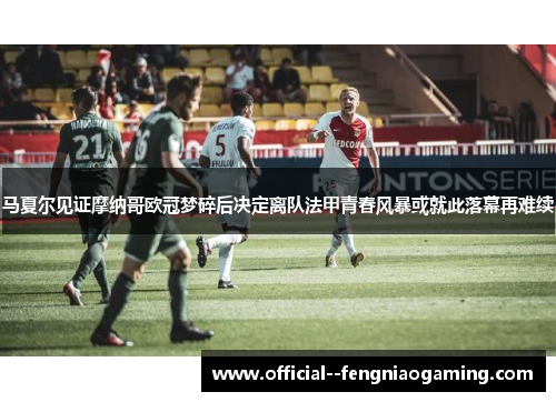 马夏尔见证摩纳哥欧冠梦碎后决定离队法甲青春风暴或就此落幕再难续