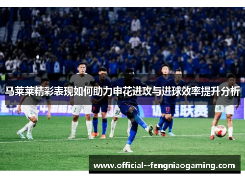 马莱莱精彩表现如何助力申花进攻与进球效率提升分析 马莱莱精彩表现如何助力申花进攻与进球效率提升分析