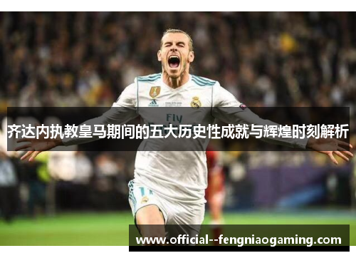 齐达内执教皇马期间的五大历史性成就与辉煌时刻解析