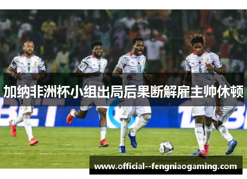 加纳非洲杯小组出局后果断解雇主帅休顿 加纳非洲杯小组出局后果断解雇主帅休顿