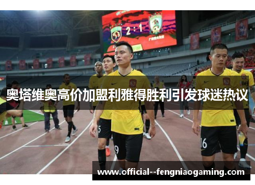 奥塔维奥高价加盟利雅得胜利引发球迷热议 奥塔维奥高价加盟利雅得胜利引发球迷热议