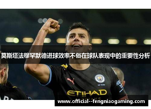 莫斯塔法穆罕默德进球效率不俗在球队表现中的重要性分析