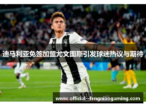 迪马利亚免签加盟尤文图斯引发球迷热议与期待 迪马利亚免签加盟尤文图斯引发球迷热议与期待