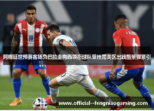 阿根廷世预赛客场负巴拉圭梅西领衔球队受挫南美区出线前景骤紧引 阿根廷世预赛客场负巴拉圭梅西领衔球队受挫南美区出线前景骤紧引