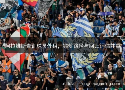 阿拉维斯青训球员外租，锻炼路径与回归评估并重